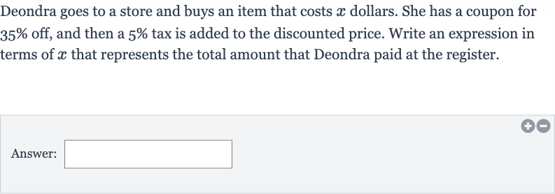 Deondra goes to a store and buys an item that costs 
x dollars. She has a coupon for 
35% off, and then a 
5% tax is added to the discounted price. Write an expression in terms of 
x that represents the total amount that Deondra paid at the register.
Answer: