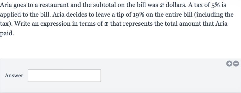 Aria goes to a restaurant and the subtotal on the bill was 
x dollars. A tax of 
5% is applied to the bill. Aria decides to leave a tip of 
19% on the entire bill (including the tax). Write an expression in terms of 
x that represents the total amount that Aria paid.
Answer: