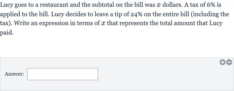 Lucy goes to a restaurant and the subtotal on the bill was 
x dollars. A tax of 
6% is applied to the bill. Lucy decides to leave a tip of 
24% on the entire bill (including the tax). Write an expression in terms of 
x that represents the total amount that Lucy paid.
Answer: