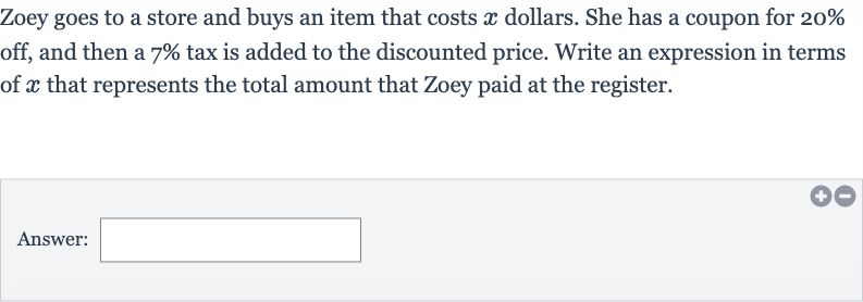 Zoey goes to a store and buys an item that costs 
x dollars. She has a coupon for 
20% off, and then a 
7% tax is added to the discounted price. Write an expression in terms of 
x that represents the total amount that Zoey paid at the register.
Answer: