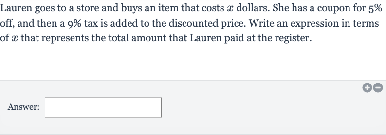 Lauren goes to a store and buys an item that costs 
x dollars. She has a coupon for 
5% off, and then a 
9% tax is added to the discounted price. Write an expression in terms of 
x that represents the total amount that Lauren paid at the register.
Answer: