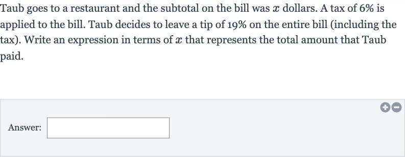 Taub goes to a restaurant and the subtotal on the bill was 
x dollars. A tax of 
6% is applied to the bill. Taub decides to leave a tip of 
19% on the entire bill (including the tax). Write an expression in terms of 
x that represents the total amount that Taub paid.
Answer: