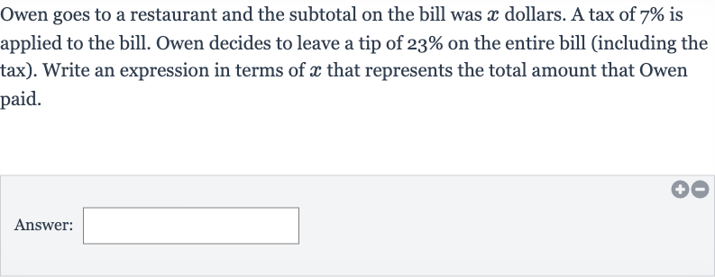 Owen goes to a restaurant and the subtotal on the bill was 
x dollars. A tax of 
7% is applied to the bill. Owen decides to leave a tip of 
23% on the entire bill (including the tax). Write an expression in terms of 
x that represents the total amount that Owen paid.
Answer: