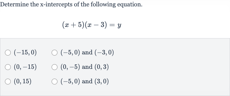 Determine the 
x-intercepts of the following equation.

(x+5)(x-3)=y

(-15,0)

(-5,0) and 
(-3,0)

(0,-15)

(0,-5) and 
(0,3)

(0,15)

(-5,0) and 
(3,0)