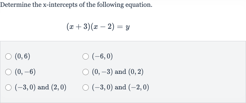 Determine the 
x-intercepts of the following equation.

(x+3)(x-2)=y

(0,6)

(-6,0)

(0,-6)

(0,-3) and 
(0,2)

(-3,0) and 
(2,0)

(-3,0) and 
(-2,0)