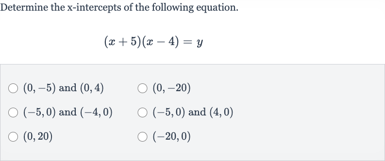 Determine the 
x-intercepts of the following equation.

(x+5)(x-4)=y

(0,-5) and 
(0,4)

(0,-20)

(-5,0) and 
(-4,0)

(-5,0) and 
(4,0)

(0,20)

(-20,0)