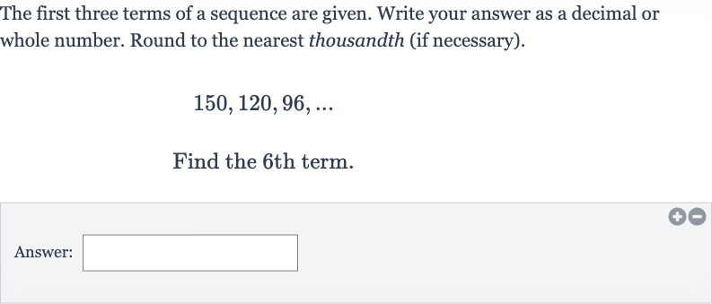 The first three terms of a sequence are given. Write your answer as a decimal or whole number. Round to the nearest thousandth (if necessary).

150,120,96,dots
Find the 6th term.
Answer: