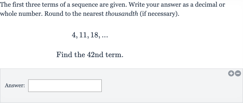 The first three terms of a sequence are given. Write your answer as a decimal or whole number. Round to the nearest thousandth (if necessary).

4,11,18,dots
Find the 42nd term.
Answer: