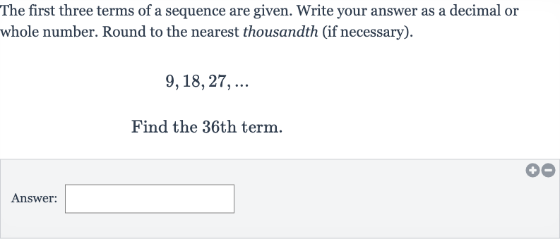The first three terms of a sequence are given. Write your answer as a decimal or whole number. Round to the nearest thousandth (if necessary).

9,18,27,dots
Find the 36th term.
Answer: