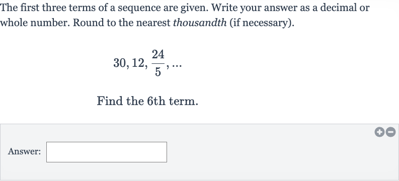 The first three terms of a sequence are given. Write your answer as a decimal or whole number. Round to the nearest thousandth (if necessary).

30,12,(24)/(5),dots
Find the 6th term.
Answer: