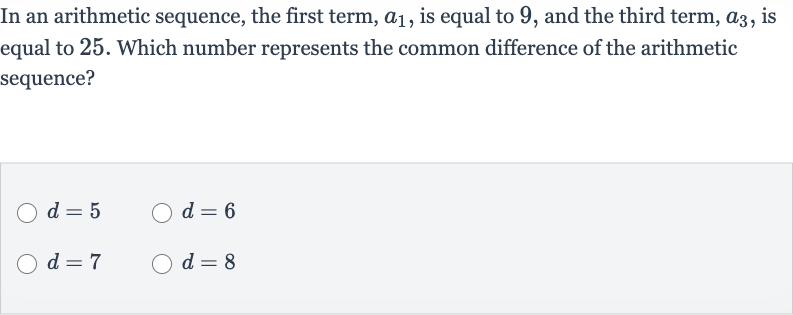 In an arithmetic sequence, the first term, 
a_(1), is equal to 9 , and the third term, 
a_(3), is equal to 25 . Which number represents the common difference of the arithmetic sequence?

d=5

d=6

d=7

d=8