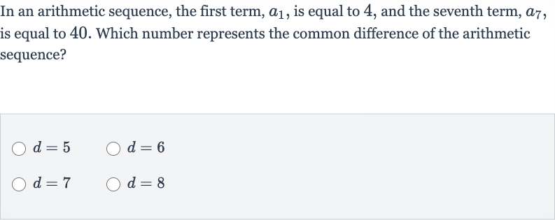 In an arithmetic sequence, the first term, 
a_(1), is equal to 4 , and the seventh term, 
a_(7), is equal to 40 . Which number represents the common difference of the arithmetic sequence?

d=5

d=6

d=7

d=8