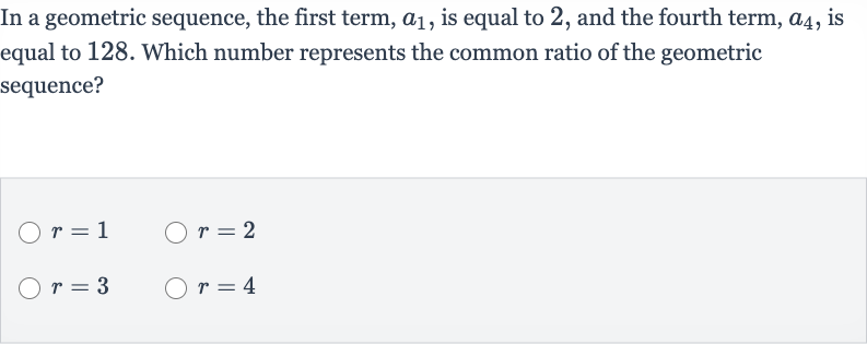 In a geometric sequence, the first term, 
a_(1), is equal to 2 , and the fourth term, 
a_(4), is equal to 128 . Which number represents the common ratio of the geometric sequence?

r=1

r=2

r=3

r=4