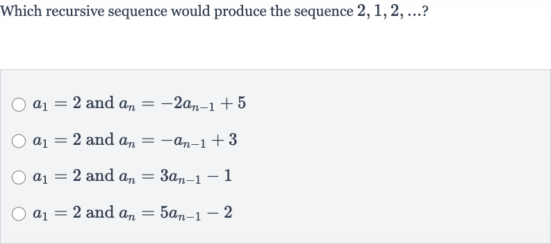Which recursive sequence would produce the sequence 
2,1,2,dots ?

a_(1)=2 and 
a_(n)=-2a_(n-1)+5

a_(1)=2 and 
a_(n)=-a_(n-1)+3

a_(1)=2 and 
a_(n)=3a_(n-1)-1

a_(1)=2 and 
a_(n)=5a_(n-1)-2
