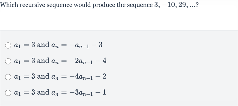 Which recursive sequence would produce the sequence 
3,-10,29,dots ?

a_(1)=3 and 
a_(n)=-a_(n-1)-3

a_(1)=3 and 
a_(n)=-2a_(n-1)-4

a_(1)=3 and 
a_(n)=-4a_(n-1)-2

a_(1)=3 and 
a_(n)=-3a_(n-1)-1