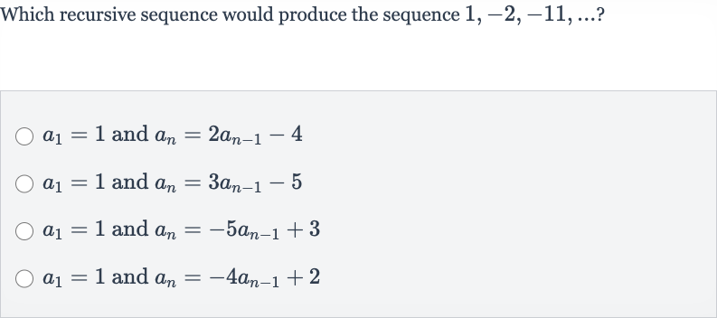 Which recursive sequence would produce the sequence 
1,-2,-11,dots ?

a_(1)=1 and 
a_(n)=2a_(n-1)-4

a_(1)=1 and 
a_(n)=3a_(n-1)-5

a_(1)=1 and 
a_(n)=-5a_(n-1)+3

a_(1)=1 and 
a_(n)=-4a_(n-1)+2