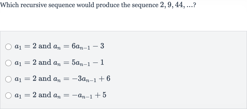 Which recursive sequence would produce the sequence 
2,9,44,dots ?

a_(1)=2 and 
a_(n)=6a_(n-1)-3

a_(1)=2 and 
a_(n)=5a_(n-1)-1

a_(1)=2 and 
a_(n)=-3a_(n-1)+6

a_(1)=2 and 
a_(n)=-a_(n-1)+5