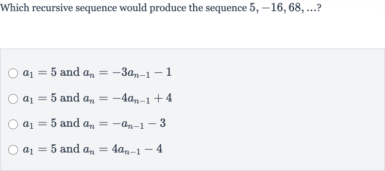 Which recursive sequence would produce the sequence 
5,-16,68,dots ?

a_(1)=5 and 
a_(n)=-3a_(n-1)-1

a_(1)=5 and 
a_(n)=-4a_(n-1)+4

a_(1)=5 and 
a_(n)=-a_(n-1)-3

a_(1)=5 and 
a_(n)=4a_(n-1)-4