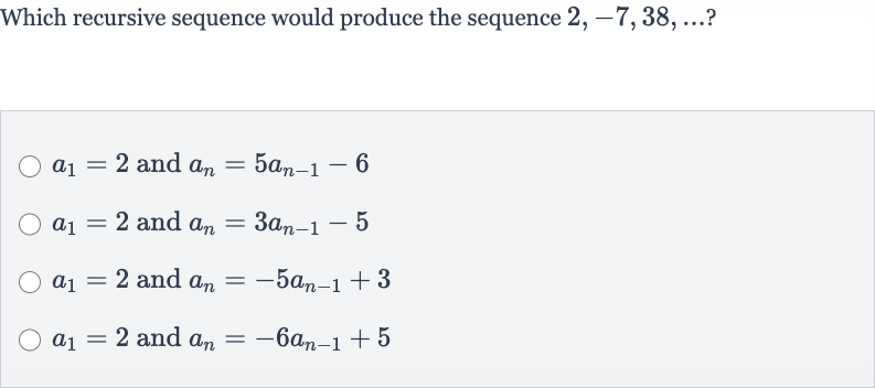Which recursive sequence would produce the sequence 
2,-7,38,dots?

a_(1)=2 and 
a_(n)=5a_(n-1)-6

a_(1)=2 and 
a_(n)=3a_(n-1)-5

a_(1)=2 and 
a_(n)=-5a_(n-1)+3

a_(1)=2 and 
a_(n)=-6a_(n-1)+5