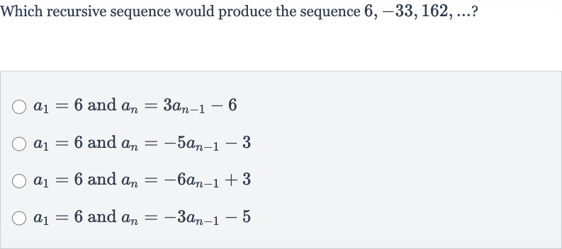 Which recursive sequence would produce the sequence 
6,-33,162,dots ?

a_(1)=6 and 
a_(n)=3a_(n-1)-6

a_(1)=6 and 
a_(n)=-5a_(n-1)-3

a_(1)=6 and 
a_(n)=-6a_(n-1)+3

a_(1)=6 and 
a_(n)=-3a_(n-1)-5