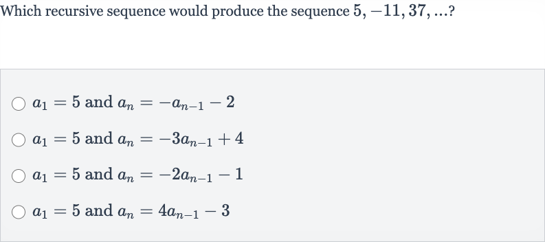 Which recursive sequence would produce the sequence 
5,-11,37,dots ?

a_(1)=5 and 
a_(n)=-a_(n-1)-2

a_(1)=5 and 
a_(n)=-3a_(n-1)+4

a_(1)=5 and 
a_(n)=-2a_(n-1)-1

a_(1)=5 and 
a_(n)=4a_(n-1)-3