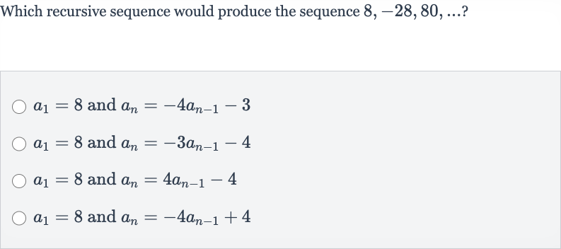 Which recursive sequence would produce the sequence 
8,-28,80,dots ?

a_(1)=8 and 
a_(n)=-4a_(n-1)-3

a_(1)=8 and 
a_(n)=-3a_(n-1)-4

a_(1)=8 and 
a_(n)=4a_(n-1)-4

a_(1)=8 and 
a_(n)=-4a_(n-1)+4