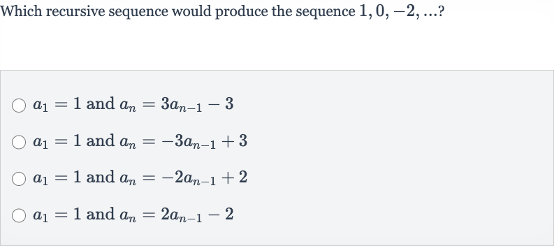 Which recursive sequence would produce the sequence 
1,0,-2,dots ?

a_(1)=1 and 
a_(n)=3a_(n-1)-3

a_(1)=1 and 
a_(n)=-3a_(n-1)+3

a_(1)=1 and 
a_(n)=-2a_(n-1)+2

a_(1)=1 and 
a_(n)=2a_(n-1)-2