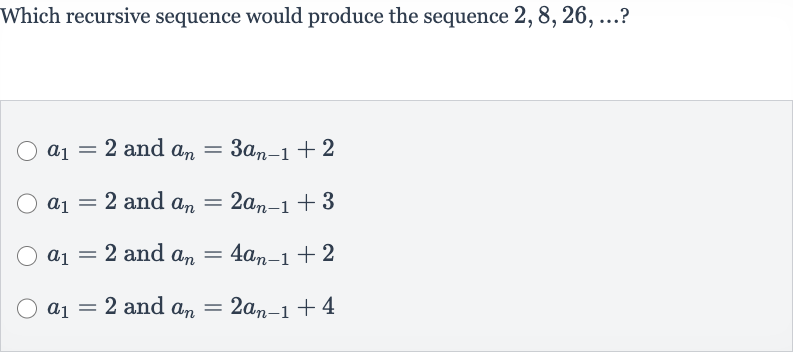 Which recursive sequence would produce the sequence 
2,8,26,dots ?

a_(1)=2 and 
a_(n)=3a_(n-1)+2

a_(1)=2 and 
a_(n)=2a_(n-1)+3

a_(1)=2 and 
a_(n)=4a_(n-1)+2

a_(1)=2 and 
a_(n)=2a_(n-1)+4