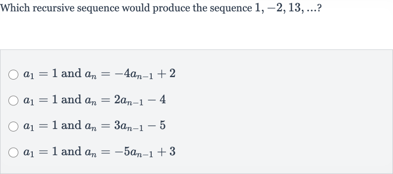Which recursive sequence would produce the sequence 
1,-2,13,dots ?

a_(1)=1 and 
a_(n)=-4a_(n-1)+2

a_(1)=1 and 
a_(n)=2a_(n-1)-4

a_(1)=1 and 
a_(n)=3a_(n-1)-5

a_(1)=1 and 
a_(n)=-5a_(n-1)+3
