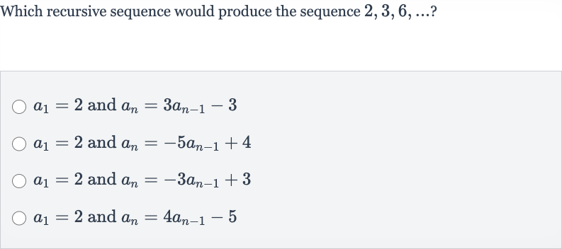 Which recursive sequence would produce the sequence 
2,3,6,dots ?

a_(1)=2 and 
a_(n)=3a_(n-1)-3

a_(1)=2 and 
a_(n)=-5a_(n-1)+4

a_(1)=2 and 
a_(n)=-3a_(n-1)+3

a_(1)=2 and 
a_(n)=4a_(n-1)-5