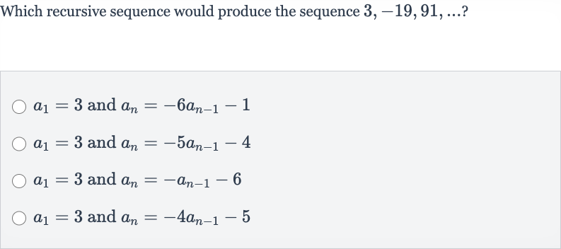 Which recursive sequence would produce the sequence 
3,-19,91,dots ?

a_(1)=3 and 
a_(n)=-6a_(n-1)-1

a_(1)=3 and 
a_(n)=-5a_(n-1)-4

a_(1)=3 and 
a_(n)=-a_(n-1)-6

a_(1)=3 and 
a_(n)=-4a_(n-1)-5