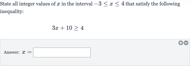 State all integer values of 
x in the interval 
-3 <= x <= 4 that satisfy the following inequality:

3x+10 >= 4
Answer: 
x=