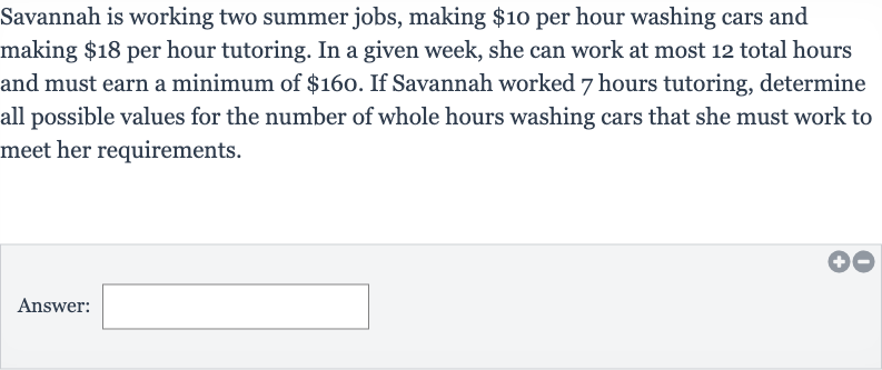 Savannah is working two summer jobs, making 
$10 per hour washing cars and making $18 per hour tutoring. In a given week, she can work at most 12 total hours and must earn a minimum of 
$160. If Savannah worked 7 hours tutoring, determine all possible values for the number of whole hours washing cars that she must work to meet her requirements.
Answer: