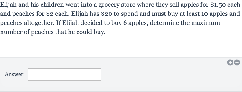 Elijah and his children went into a grocery store where they sell apples for 
$1.50 each and peaches for 
$2 each. Elijah has 
$20 to spend and must buy at least 10 apples and peaches altogether. If Elijah decided to buy 6 apples, determine the maximum number of peaches that he could buy.
Answer:
