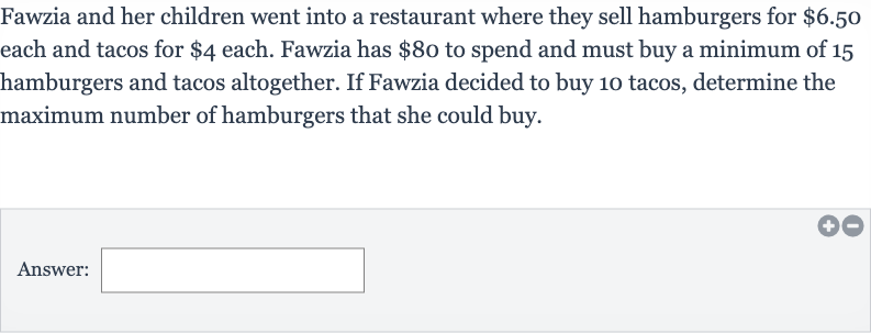 Fawzia and her children went into a restaurant where they sell hamburgers for 
$6.50 each and tacos for 
$4 each. Fawzia has 
$80 to spend and must buy a minimum of 15 hamburgers and tacos altogether. If Fawzia decided to buy 10 tacos, determine the maximum number of hamburgers that she could buy.
Answer: