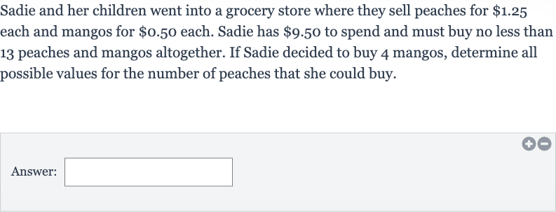 Sadie and her children went into a grocery store where they sell peaches for 
$1.25 each and mangos for 
$0.50 each. Sadie has 
$9.50 to spend and must buy no less than 13 peaches and mangos altogether. If Sadie decided to buy 4 mangos, determine all possible values for the number of peaches that she could buy.
Answer: