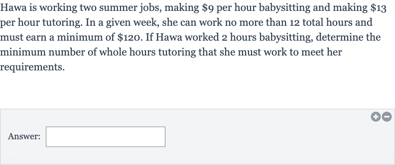 Hawa is working two summer jobs, making 
$9 per hour babysitting and making 
$13 per hour tutoring. In a given week, she can work no more than 12 total hours and must earn a minimum of 
$120. If Hawa worked 2 hours babysitting, determine the minimum number of whole hours tutoring that she must work to meet her requirements.
Answer: