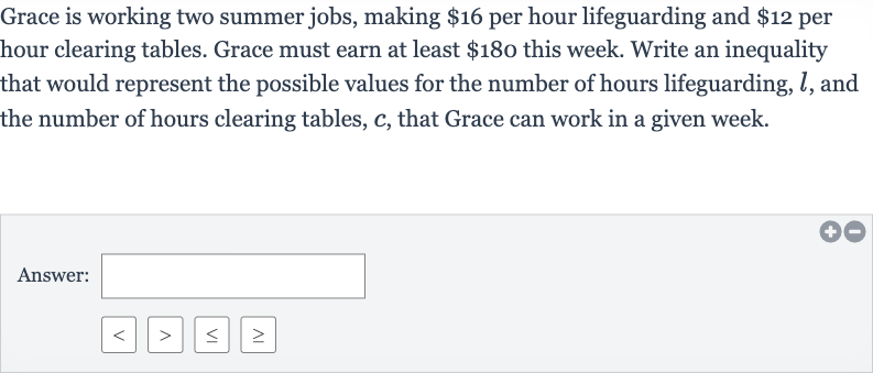 Grace is working two summer jobs, making 
$16 per hour lifeguarding and 
$12 per hour clearing tables. Grace must earn at least 
$180 this week. Write an inequality that would represent the possible values for the number of hours lifeguarding, 
l, and the number of hours clearing tables, 
c, that Grace can work in a given week.
Answer: