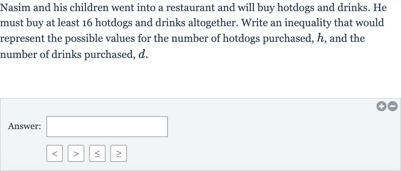 Nasim and his children went into a restaurant and will buy hotdogs and drinks. He must buy at least 16 hotdogs and drinks altogether. Write an inequality that would represent the possible values for the number of hotdogs purchased, 
h, and the number of drinks purchased, 
d.
Answer: