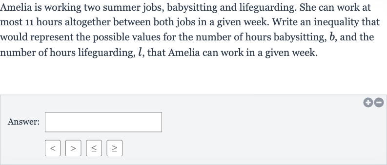 Amelia is working two summer jobs, babysitting and lifeguarding. She can work at most 11 hours altogether between both jobs in a given week. Write an inequality that would represent the possible values for the number of hours babysitting, 
b, and the number of hours lifeguarding, 
l, that Amelia can work in a given week.
Answer: