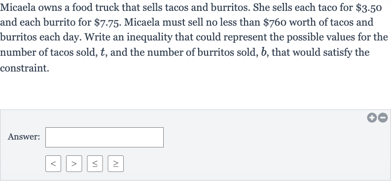 Micaela owns a food truck that sells tacos and burritos. She sells each taco for 
$3.50 and each burrito for 
$7.75. Micaela must sell no less than 
$760 worth of tacos and burritos each day. Write an inequality that could represent the possible values for the number of tacos sold, 
t, and the number of burritos sold, 
b, that would satisfy the constraint.
Answer: