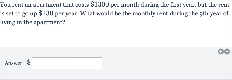 You rent an apartment that costs 
$1300 per month during the first year, but the rent is set to go up 
$130 per year. What would be the monthly rent during the 9th year of living in the apartment?
Answer: $ □