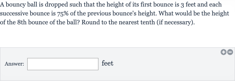 A bouncy ball is dropped such that the height of its first bounce is 3 feet and each successive bounce is 
75% of the previous bounce's height. What would be the height of the 8th bounce of the ball? Round to the nearest tenth (if necessary).
Answer: □ feet