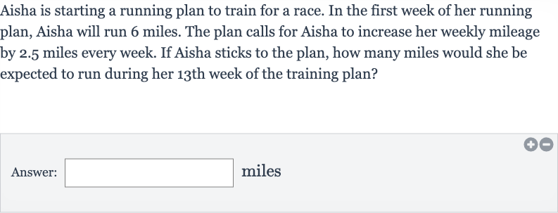 Aisha is starting a running plan to train for a race. In the first week of her running plan, Aisha will run 6 miles. The plan calls for Aisha to increase her weekly mileage by 2.5 miles every week. If Aisha sticks to the plan, how many miles would she be expected to run during her 
13^("th ") week of the training plan?
Answer: □ miles