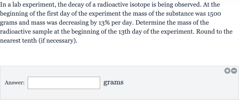 In a lab experiment, the decay of a radioactive isotope is being observed. At the beginning of the first day of the experiment the mass of the substance was 1500 grams and mass was decreasing by 
13% per day. Determine the mass of the radioactive sample at the beginning of the 13th day of the experiment. Round to the nearest tenth (if necessary).
Answer: □ grams