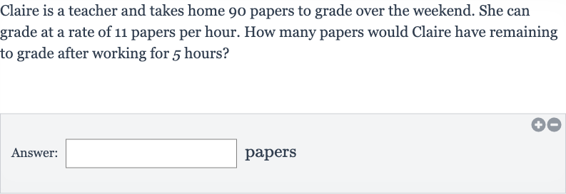 Claire is a teacher and takes home 90 papers to grade over the weekend. She can grade at a rate of 11 papers per hour. How many papers would Claire have remaining to grade after working for 5 hours?
Answer: □ papers