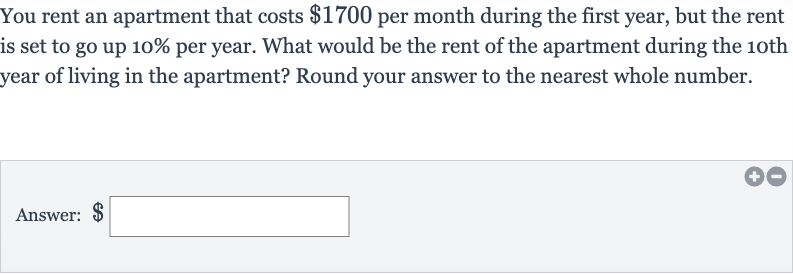 You rent an apartment that costs 
$1700 per month during the first year, but the rent is set to go up 10% per year. What would be the rent of the apartment during the 10th year of living in the apartment? Round your answer to the nearest whole number.
Answer: 
$ □