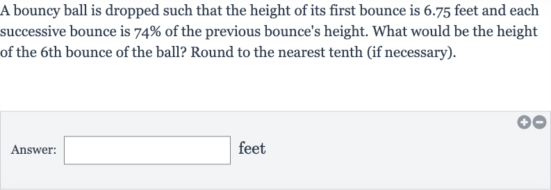 A bouncy ball is dropped such that the height of its first bounce is 6.75 feet and each successive bounce is 
74% of the previous bounce's height. What would be the height of the 6th bounce of the ball? Round to the nearest tenth (if necessary).
Answer: □ feet