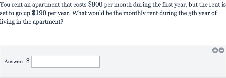 You rent an apartment that costs 
$900 per month during the first year, but the rent is set to go up 
$190 per year. What would be the monthly rent during the 5 th year of living in the apartment?
Answer: 
$ □
