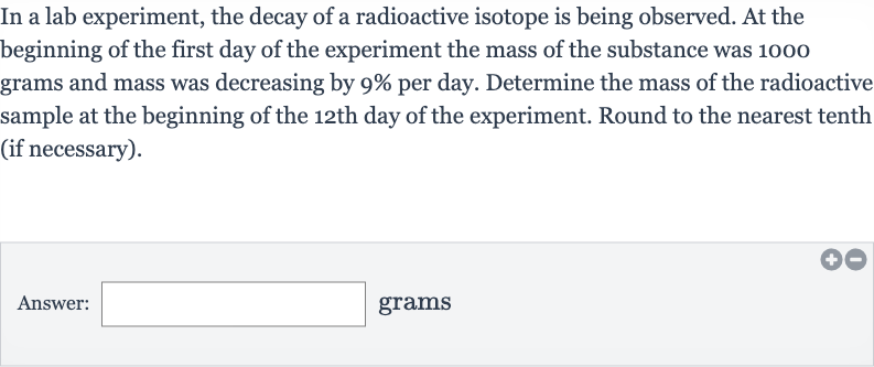 In a lab experiment, the decay of a radioactive isotope is being observed. At the beginning of the first day of the experiment the mass of the substance was 1000 grams and mass was decreasing by 
9% per day. Determine the mass of the radioactive sample at the beginning of the 12th day of the experiment. Round to the nearest tenth (if necessary).
Answer: □ grams